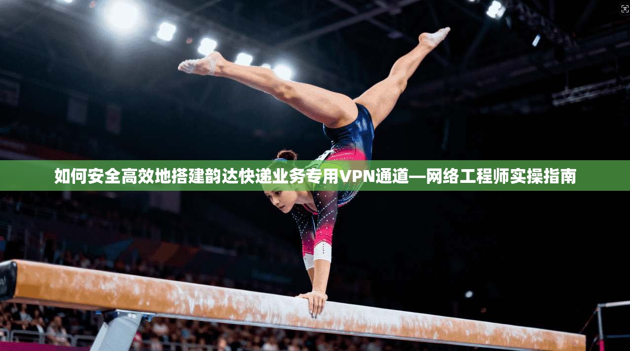 如何安全高效地搭建韵达快递业务专用VPN通道—网络工程师实操指南