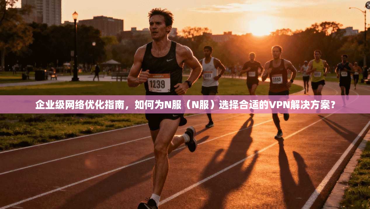 企业级网络优化指南，如何为N服（N服）选择合适的VPN解决方案？