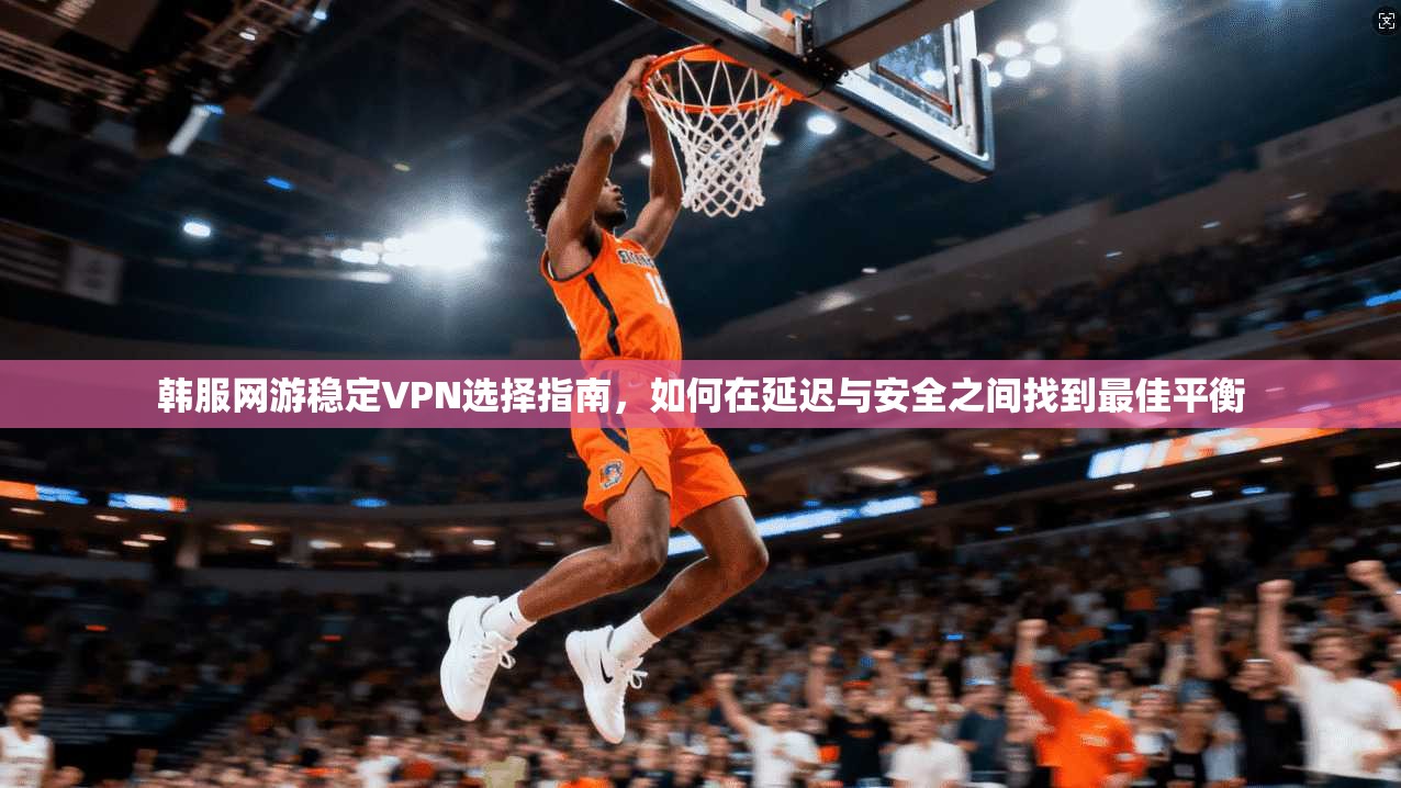 韩服网游稳定VPN选择指南，如何在延迟与安全之间找到最佳平衡