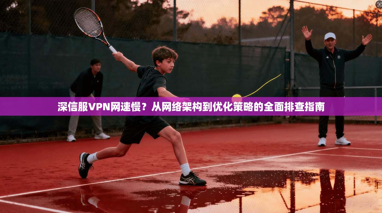 深信服VPN网速慢？从网络架构到优化策略的全面排查指南