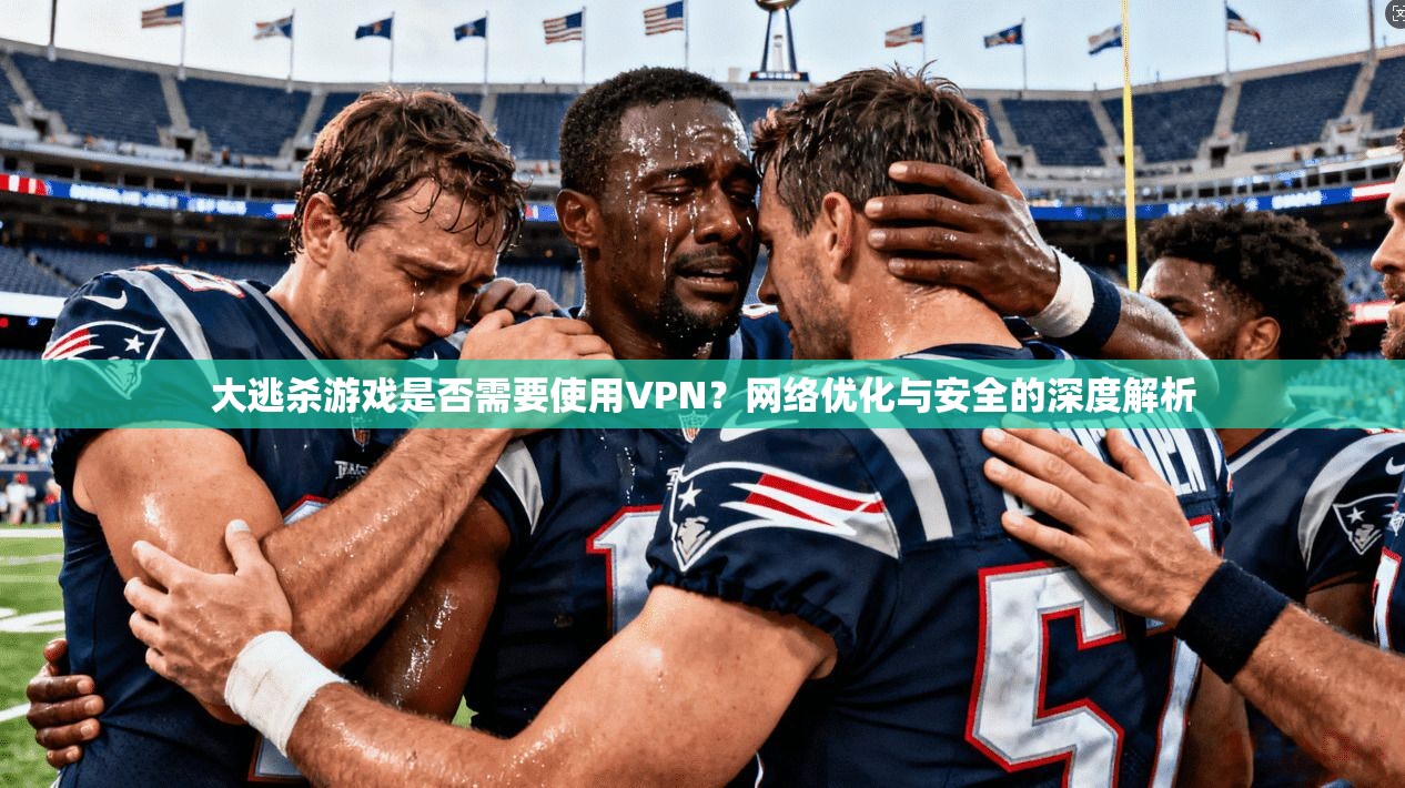大逃杀游戏是否需要使用VPN？网络优化与安全的深度解析