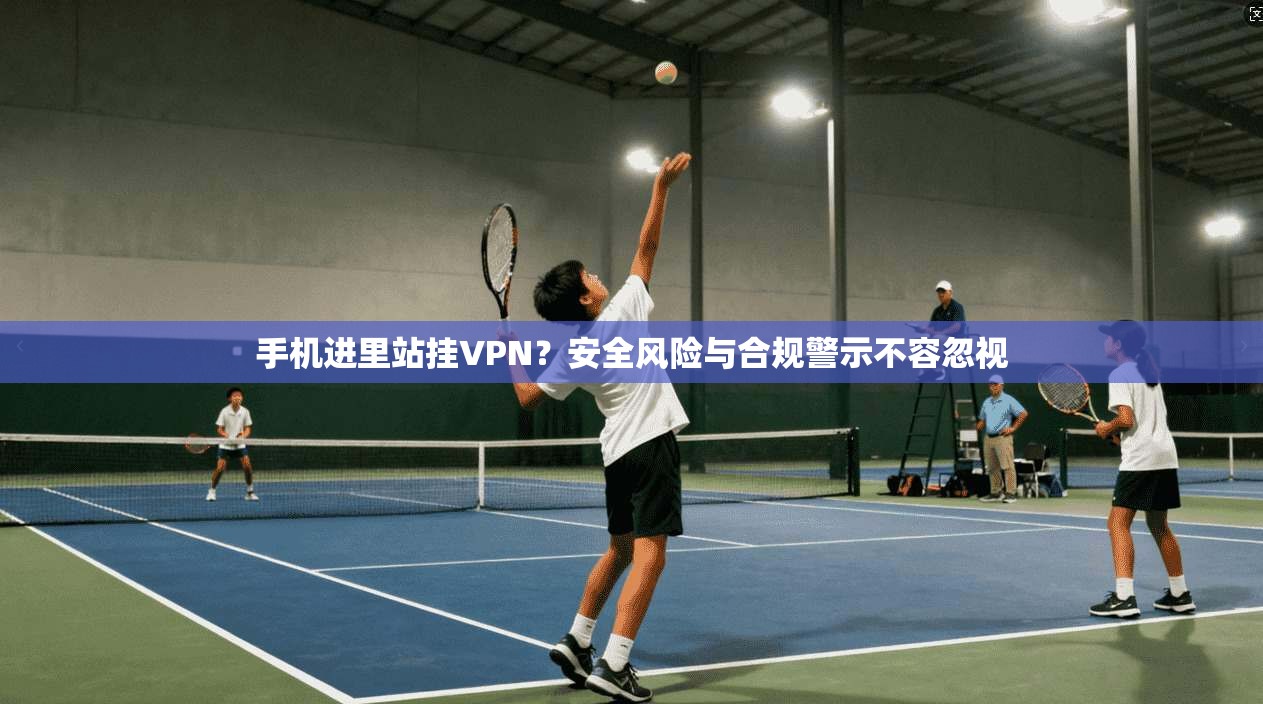 手机进里站挂VPN？安全风险与合规警示不容忽视