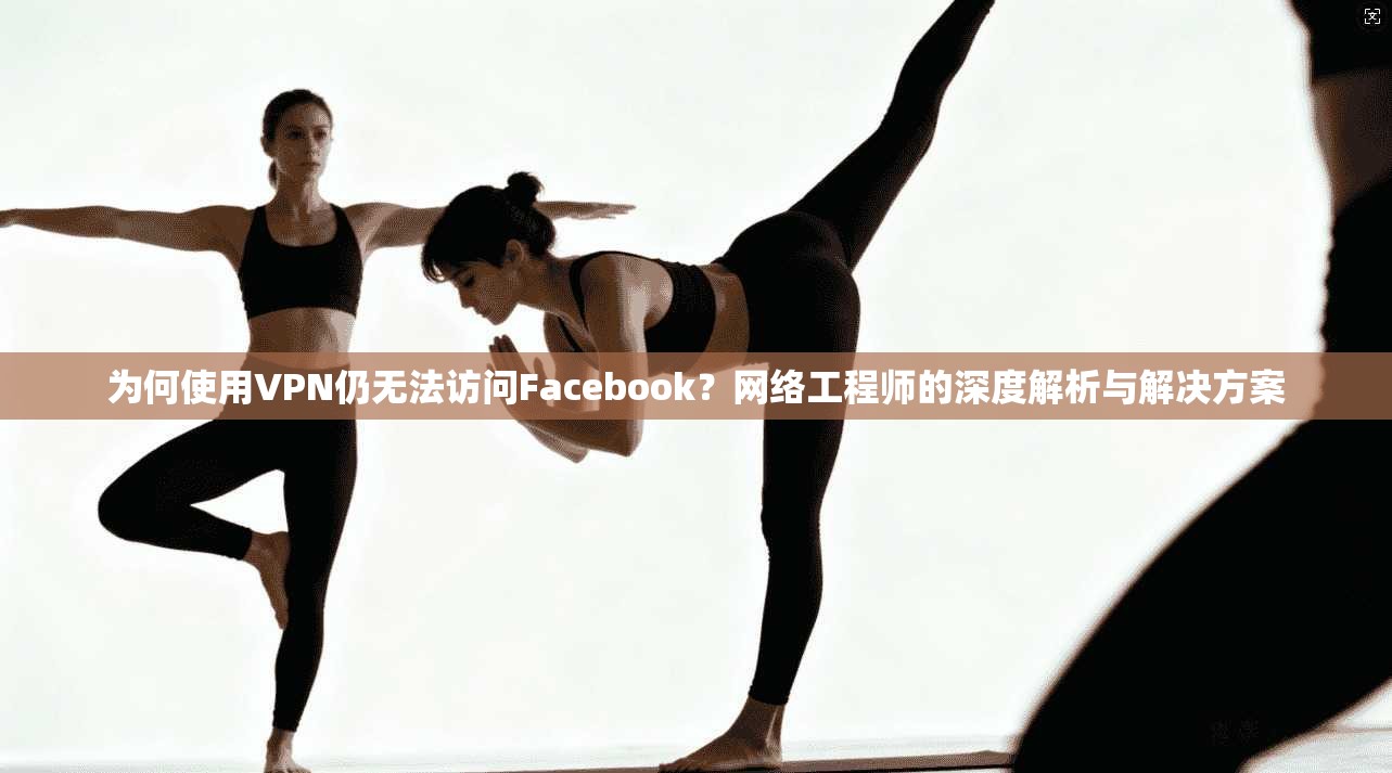 为何使用VPN仍无法访问Facebook？网络工程师的深度解析与解决方案