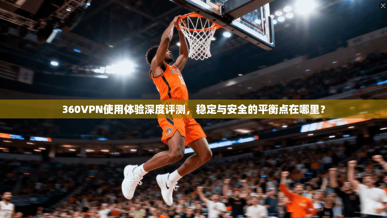 360VPN使用体验深度评测，稳定与安全的平衡点在哪里？