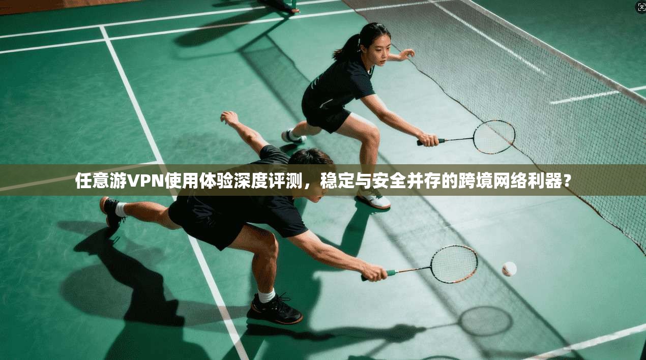 任意游VPN使用体验深度评测，稳定与安全并存的跨境网络利器？