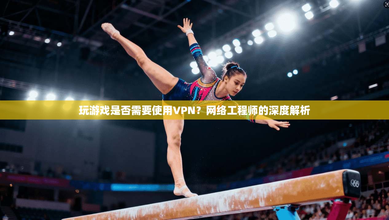 玩游戏是否需要使用VPN？网络工程师的深度解析