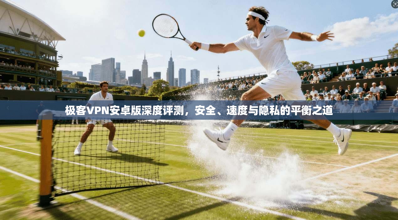 极客VPN安卓版深度评测，安全、速度与隐私的平衡之道