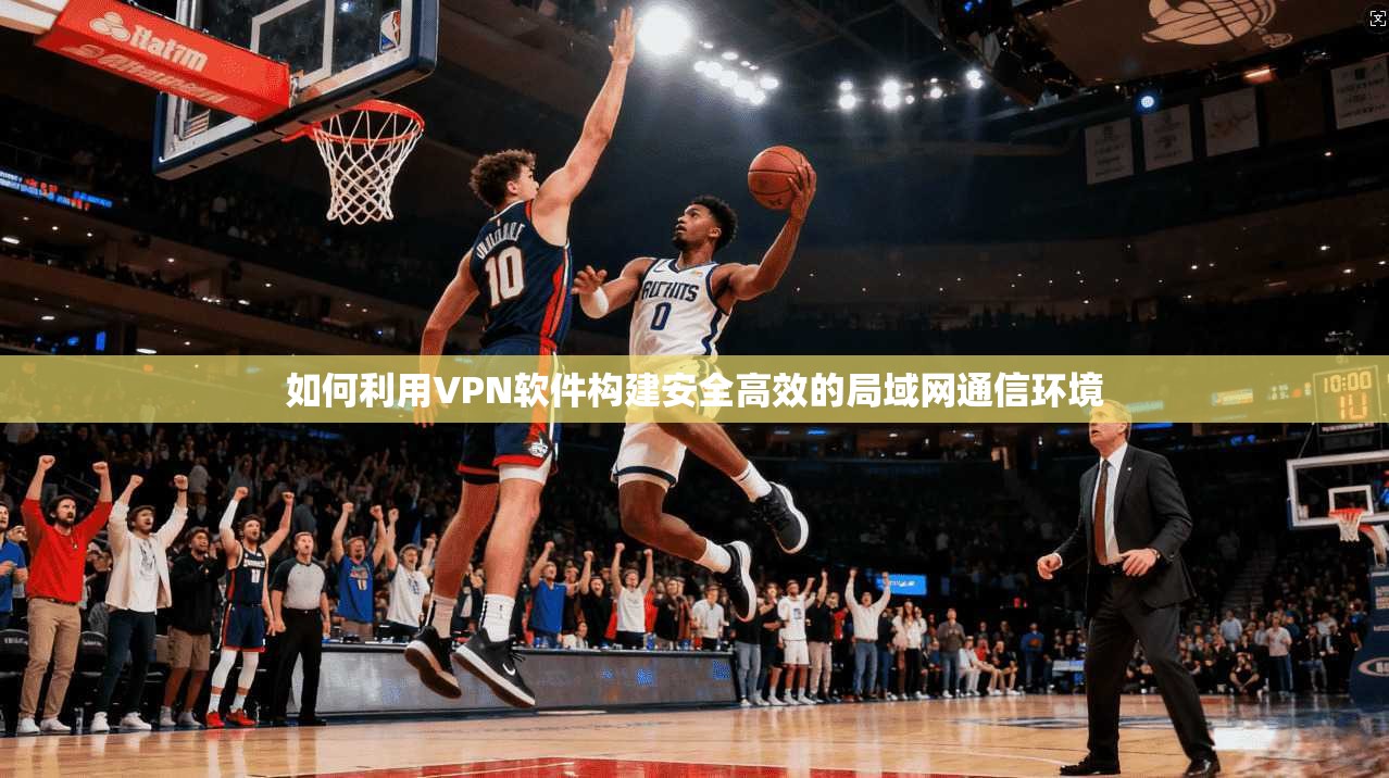 如何利用VPN软件构建安全高效的局域网通信环境