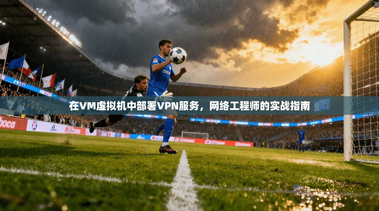 在VM虚拟机中部署VPN服务，网络工程师的实战指南