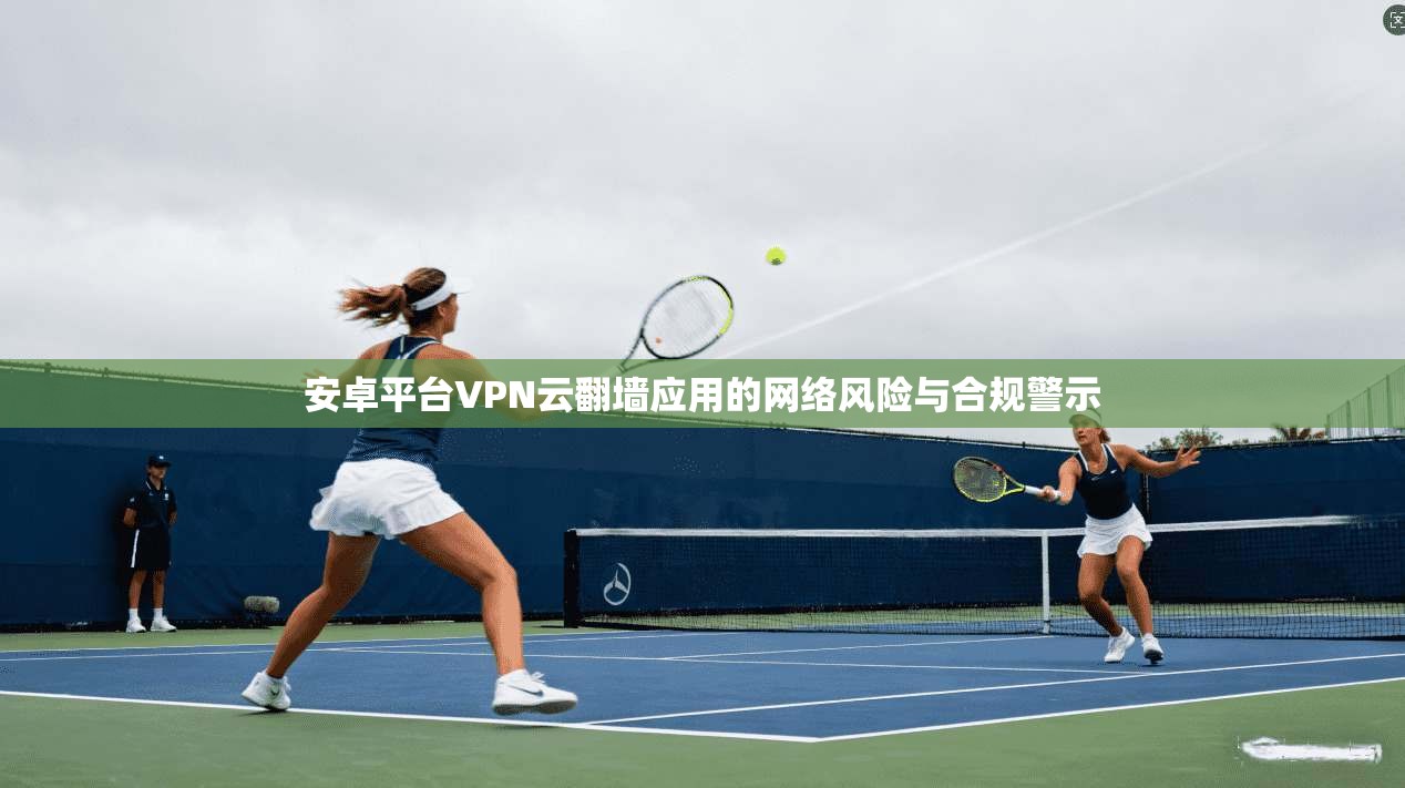 安卓平台VPN云翻墙应用的网络风险与合规警示