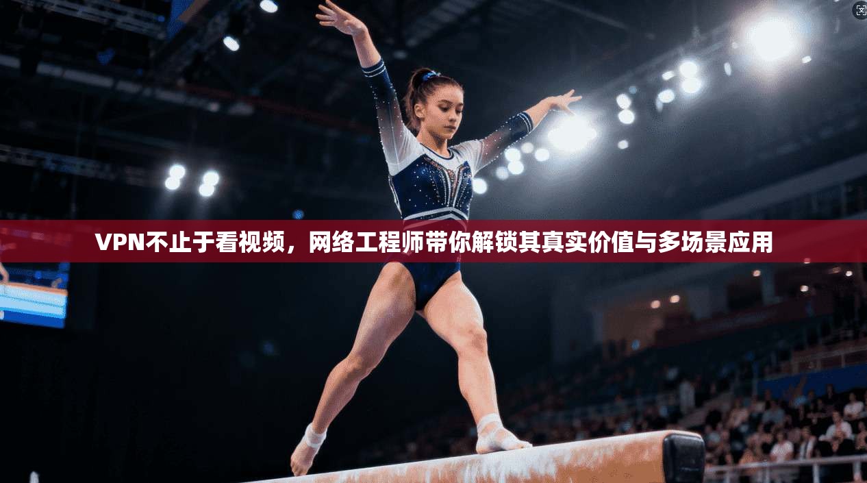 VPN不止于看视频，网络工程师带你解锁其真实价值与多场景应用