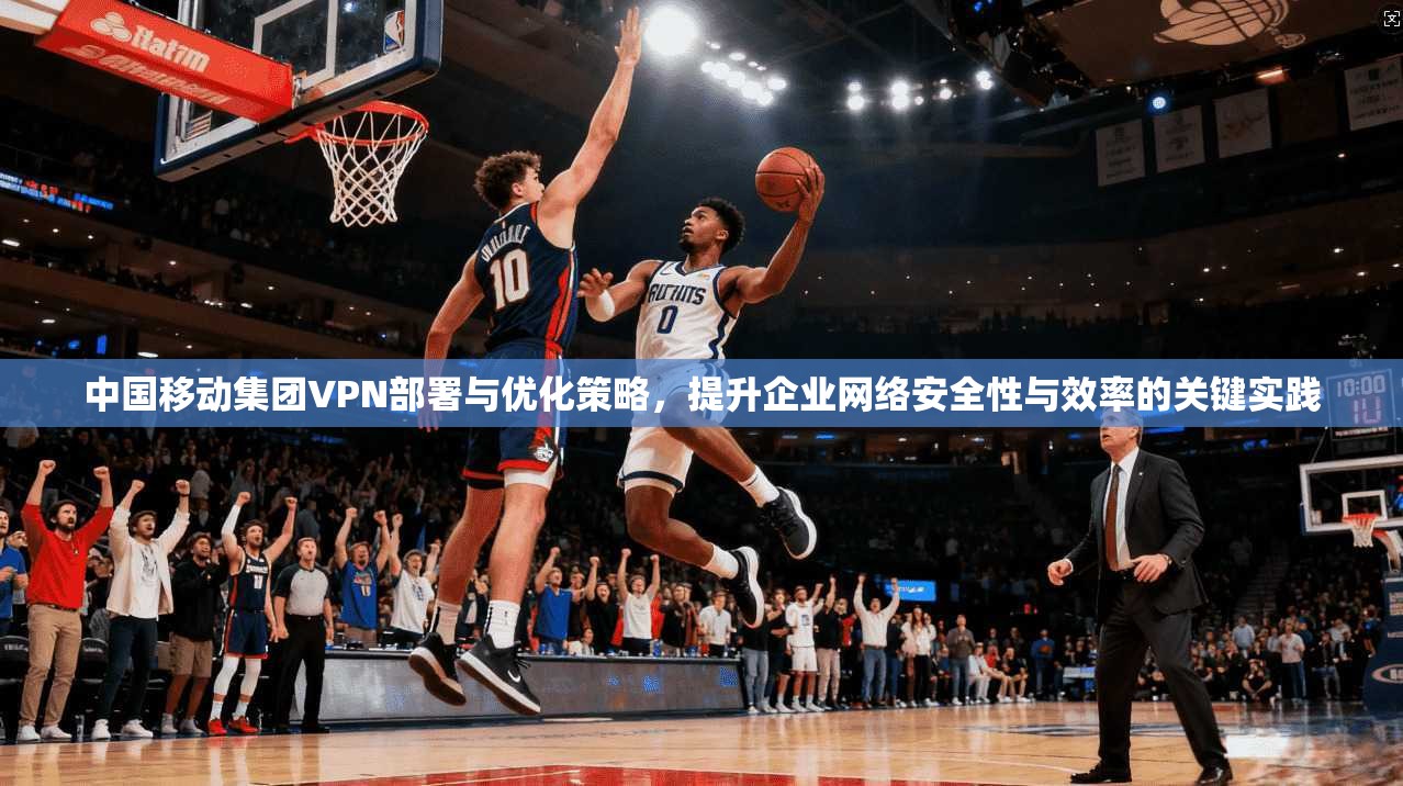 中国移动集团VPN部署与优化策略，提升企业网络安全性与效率的关键实践