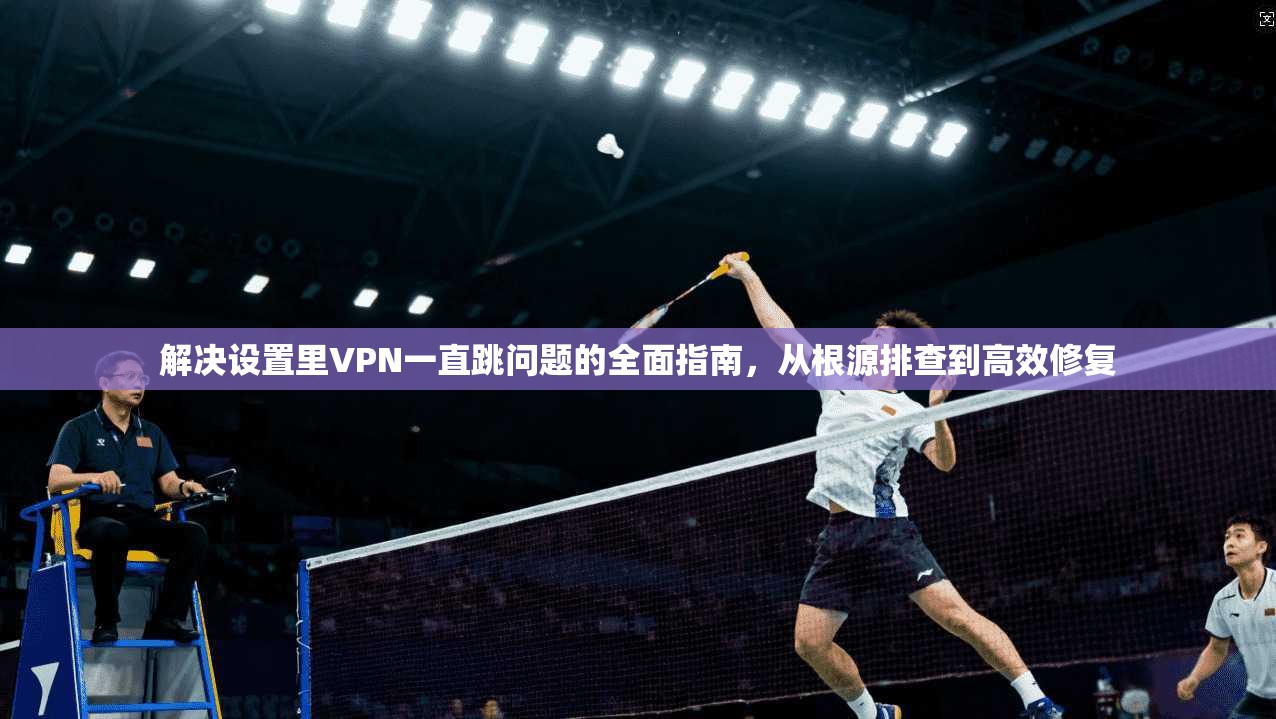 解决设置里VPN一直跳问题的全面指南，从根源排查到高效修复