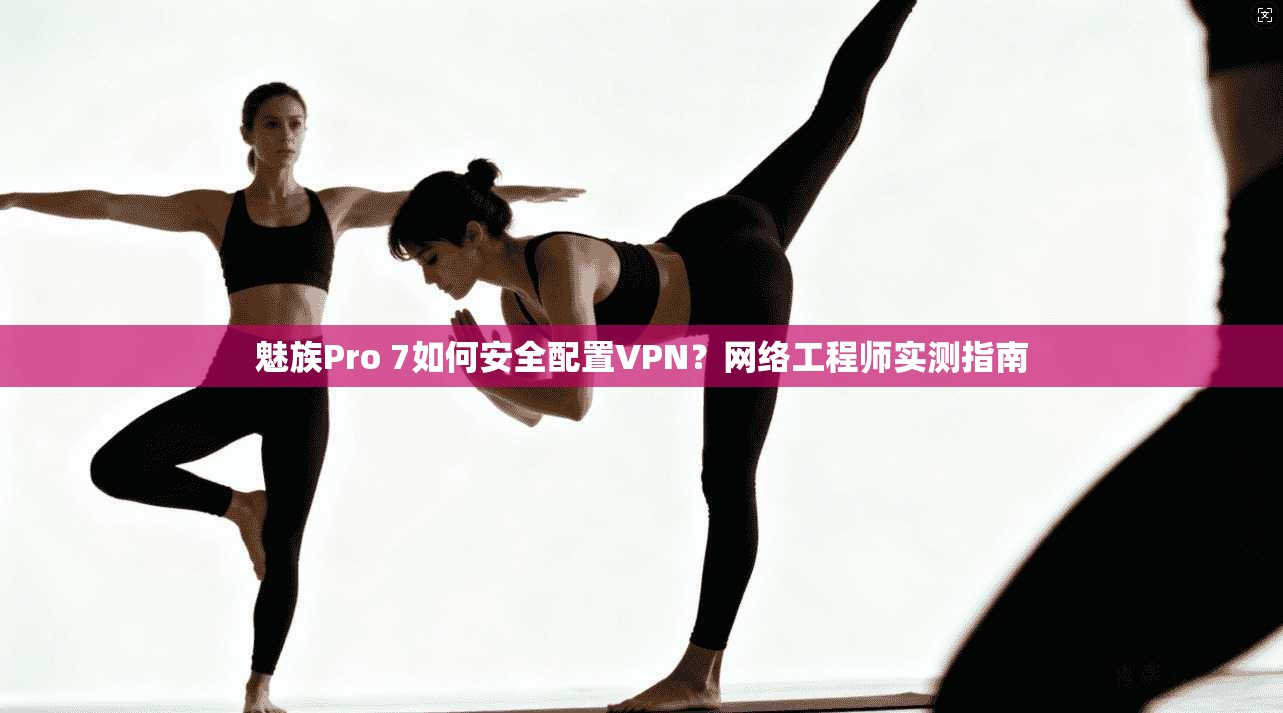 魅族Pro 7如何安全配置VPN？网络工程师实测指南