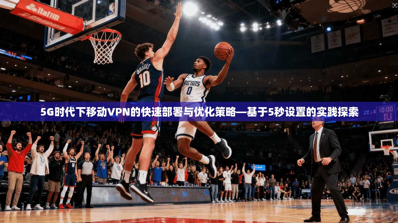 5G时代下移动VPN的快速部署与优化策略—基于5秒设置的实践探索