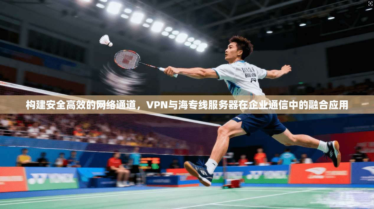 构建安全高效的网络通道，VPN与海专线服务器在企业通信中的融合应用