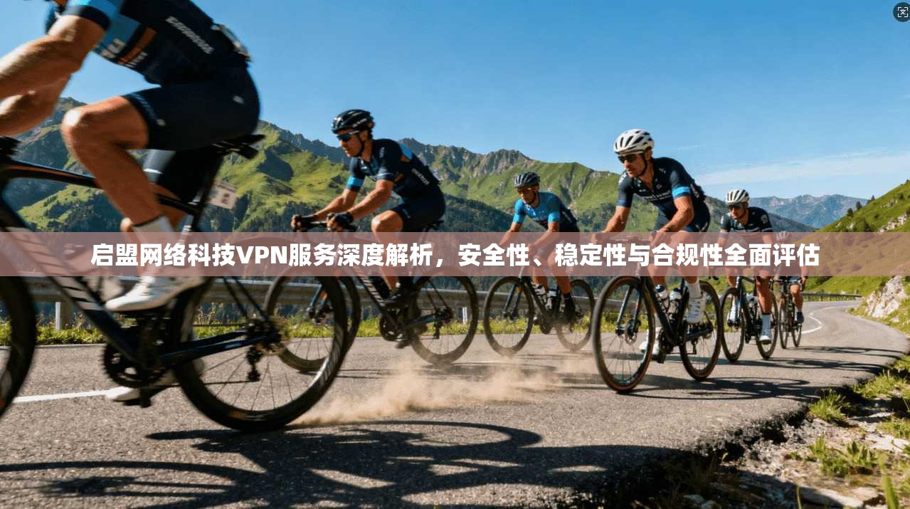 启盟网络科技VPN服务深度解析，安全性、稳定性与合规性全面评估