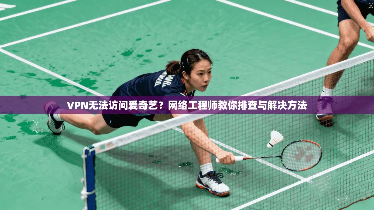 VPN无法访问爱奇艺？网络工程师教你排查与解决方法