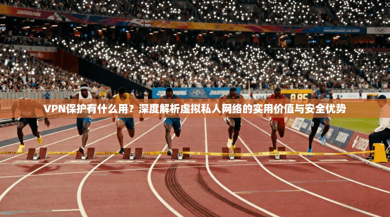 VPN保护有什么用？深度解析虚拟私人网络的实用价值与安全优势