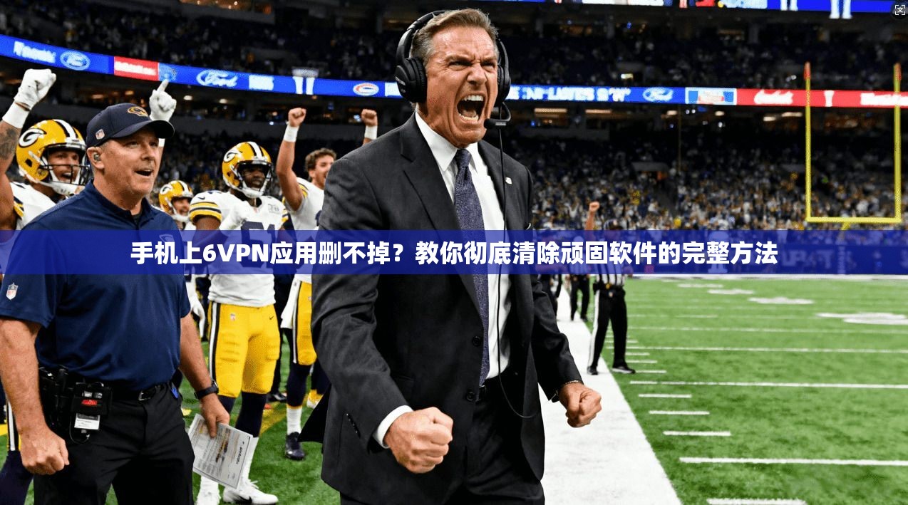手机上6VPN应用删不掉？教你彻底清除顽固软件的完整方法