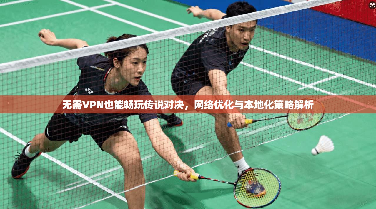 无需VPN也能畅玩传说对决，网络优化与本地化策略解析