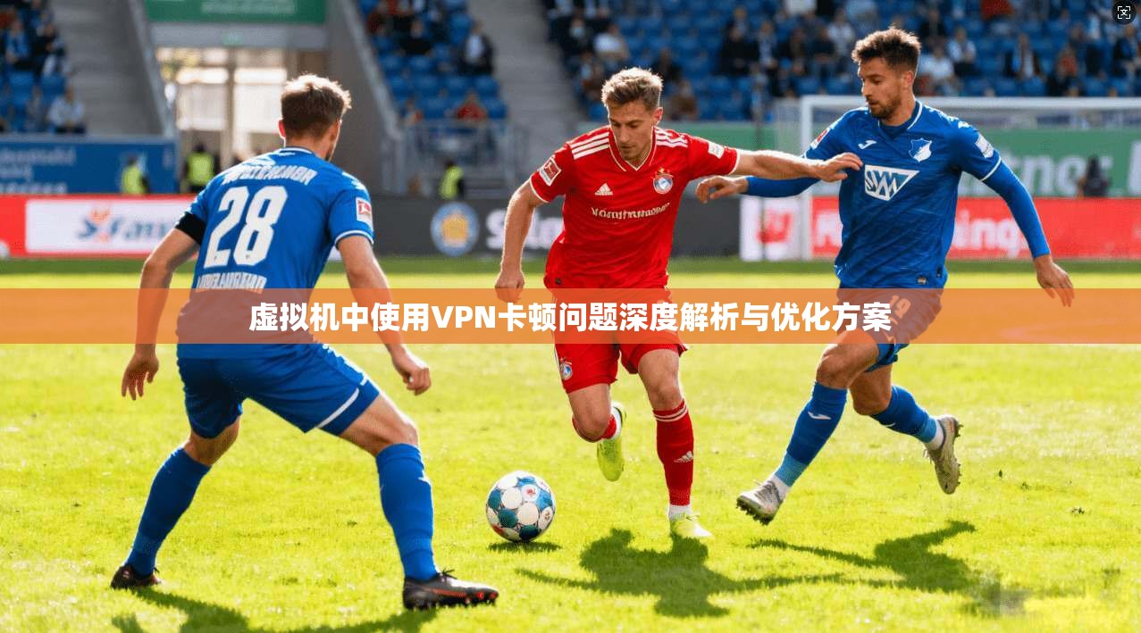 虚拟机中使用VPN卡顿问题深度解析与优化方案