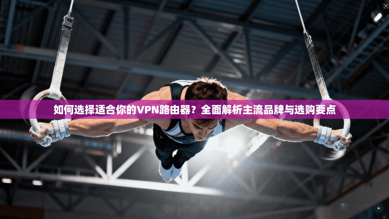 如何选择适合你的VPN路由器？全面解析主流品牌与选购要点