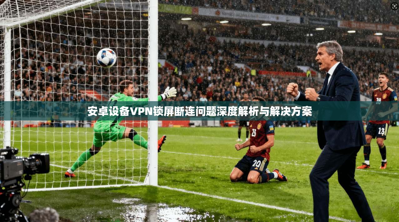 安卓设备VPN锁屏断连问题深度解析与解决方案