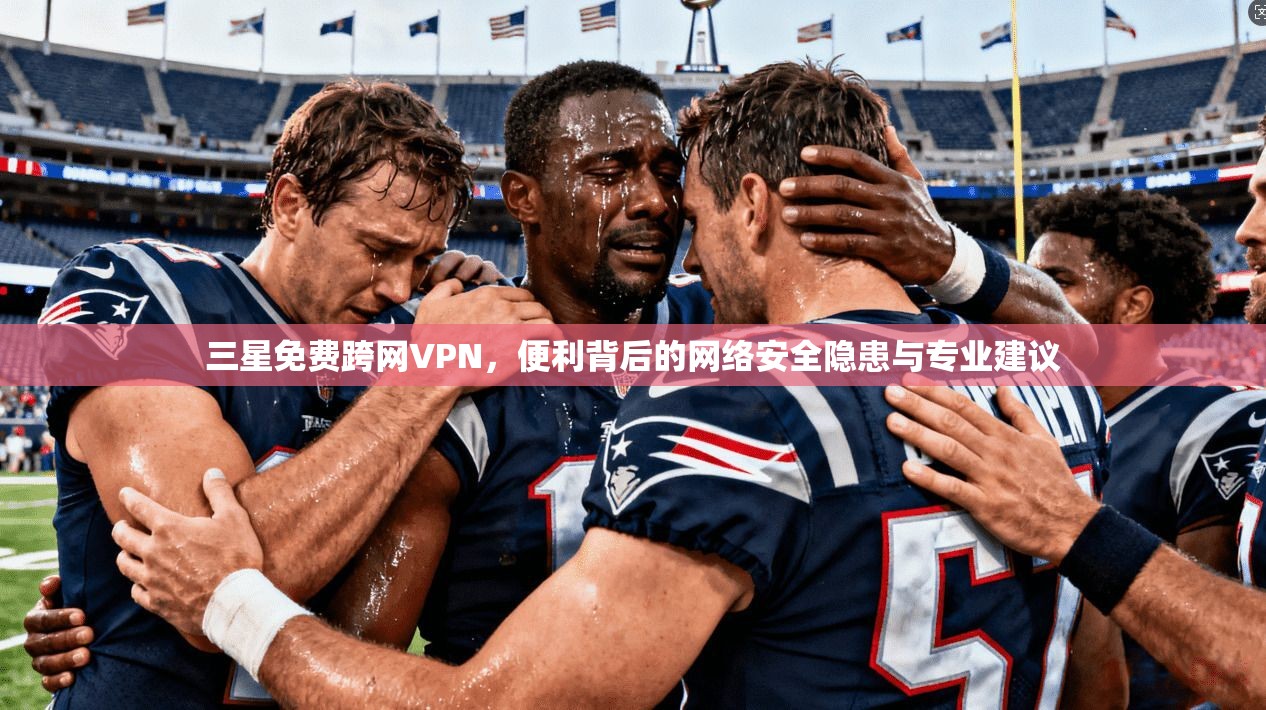 三星免费跨网VPN，便利背后的网络安全隐患与专业建议