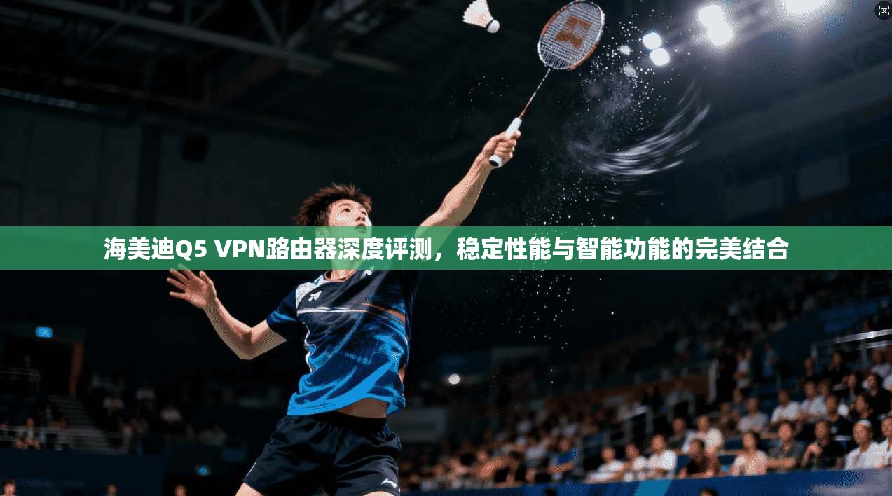 海美迪Q5 VPN路由器深度评测，稳定性能与智能功能的完美结合