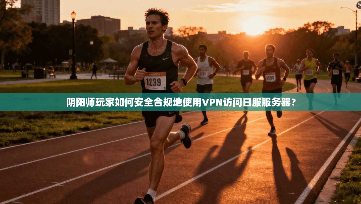 阴阳师玩家如何安全合规地使用VPN访问日服服务器？