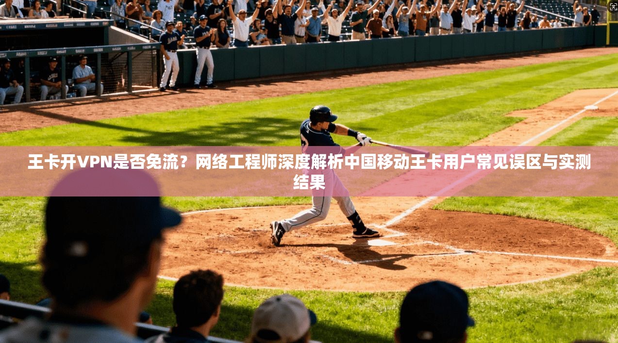 王卡开VPN是否免流？网络工程师深度解析中国移动王卡用户常见误区与实测结果