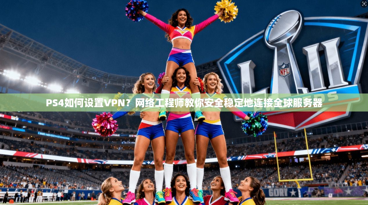 PS4如何设置VPN？网络工程师教你安全稳定地连接全球服务器