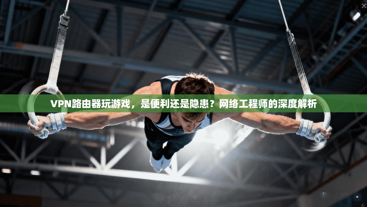 VPN路由器玩游戏，是便利还是隐患？网络工程师的深度解析