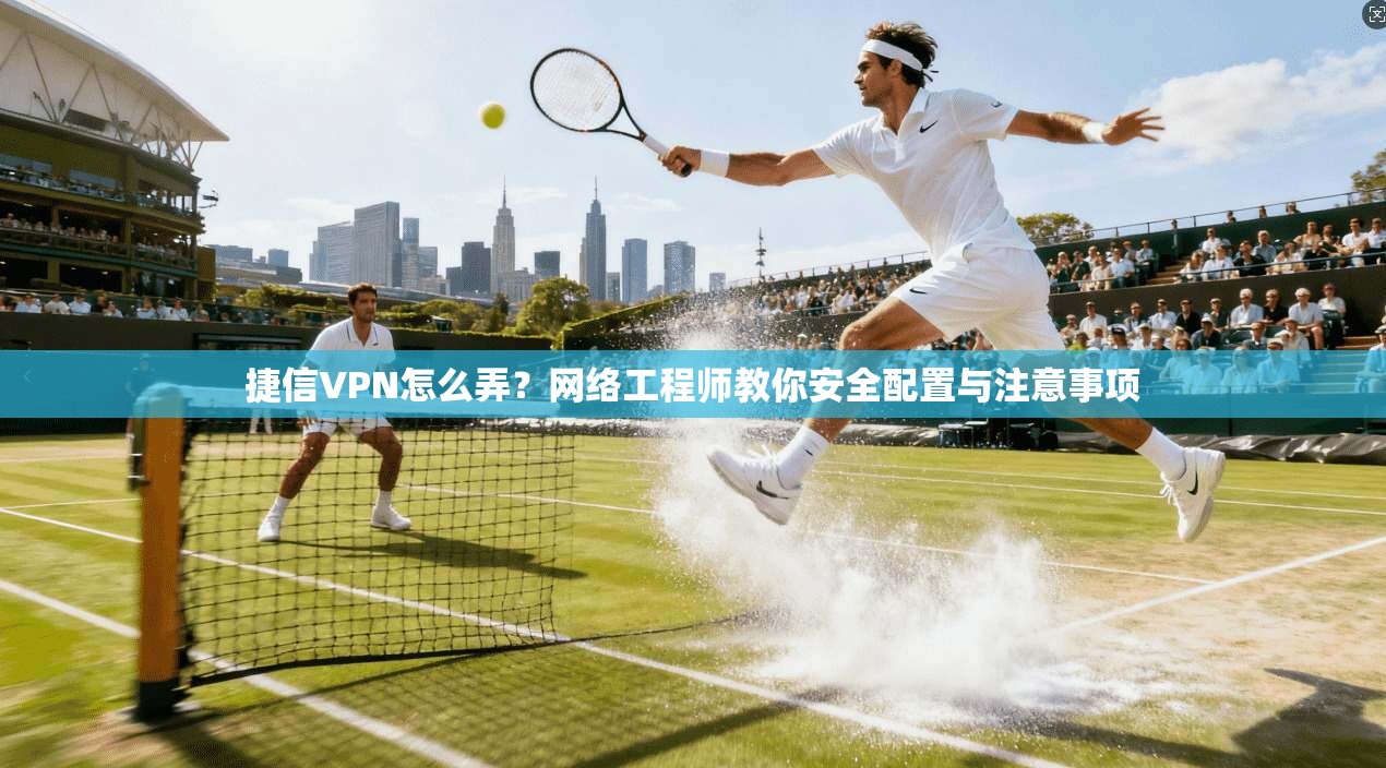 捷信VPN怎么弄？网络工程师教你安全配置与注意事项