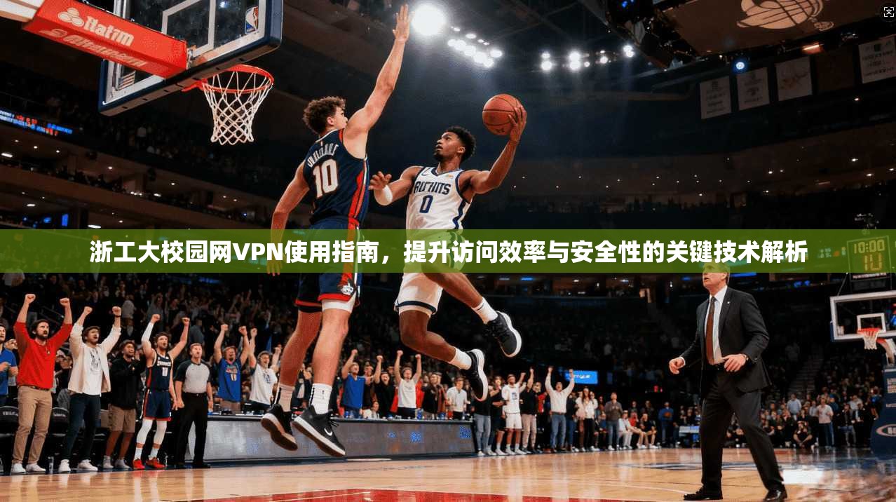 浙工大校园网VPN使用指南，提升访问效率与安全性的关键技术解析