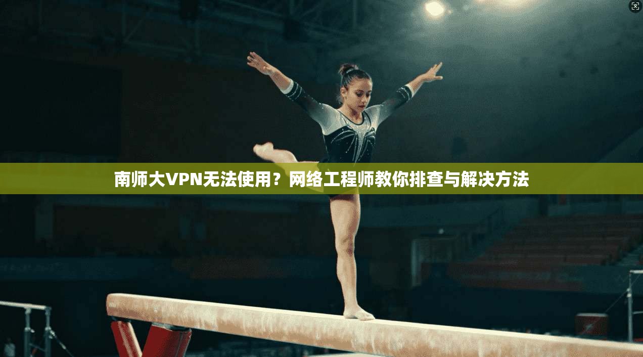 南师大VPN无法使用？网络工程师教你排查与解决方法