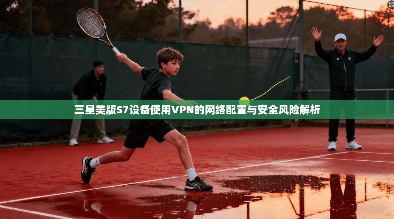 三星美版S7设备使用VPN的网络配置与安全风险解析