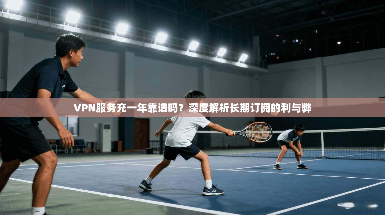 VPN服务充一年靠谱吗？深度解析长期订阅的利与弊