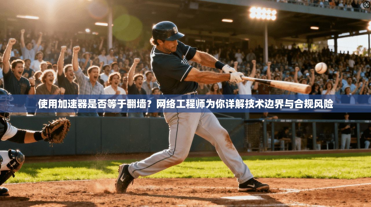 使用加速器是否等于翻墙？网络工程师为你详解技术边界与合规风险
