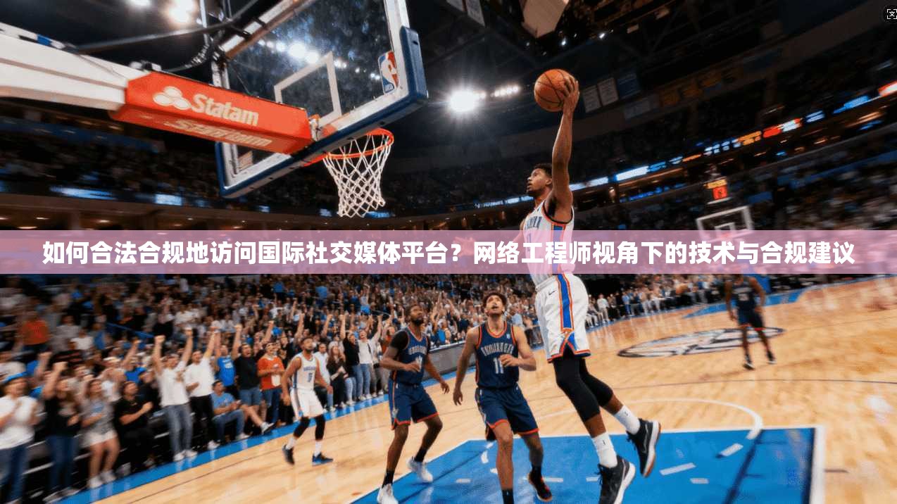 如何合法合规地访问国际社交媒体平台？网络工程师视角下的技术与合规建议