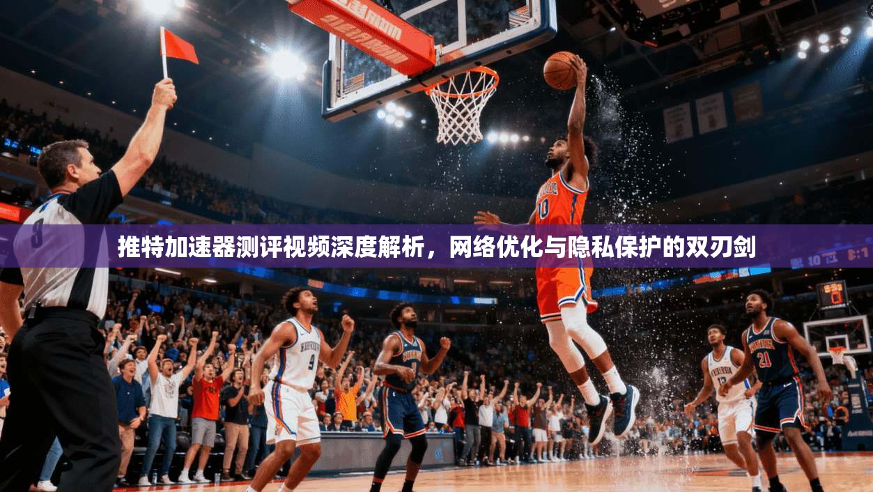 推特加速器测评视频深度解析，网络优化与隐私保护的双刃剑