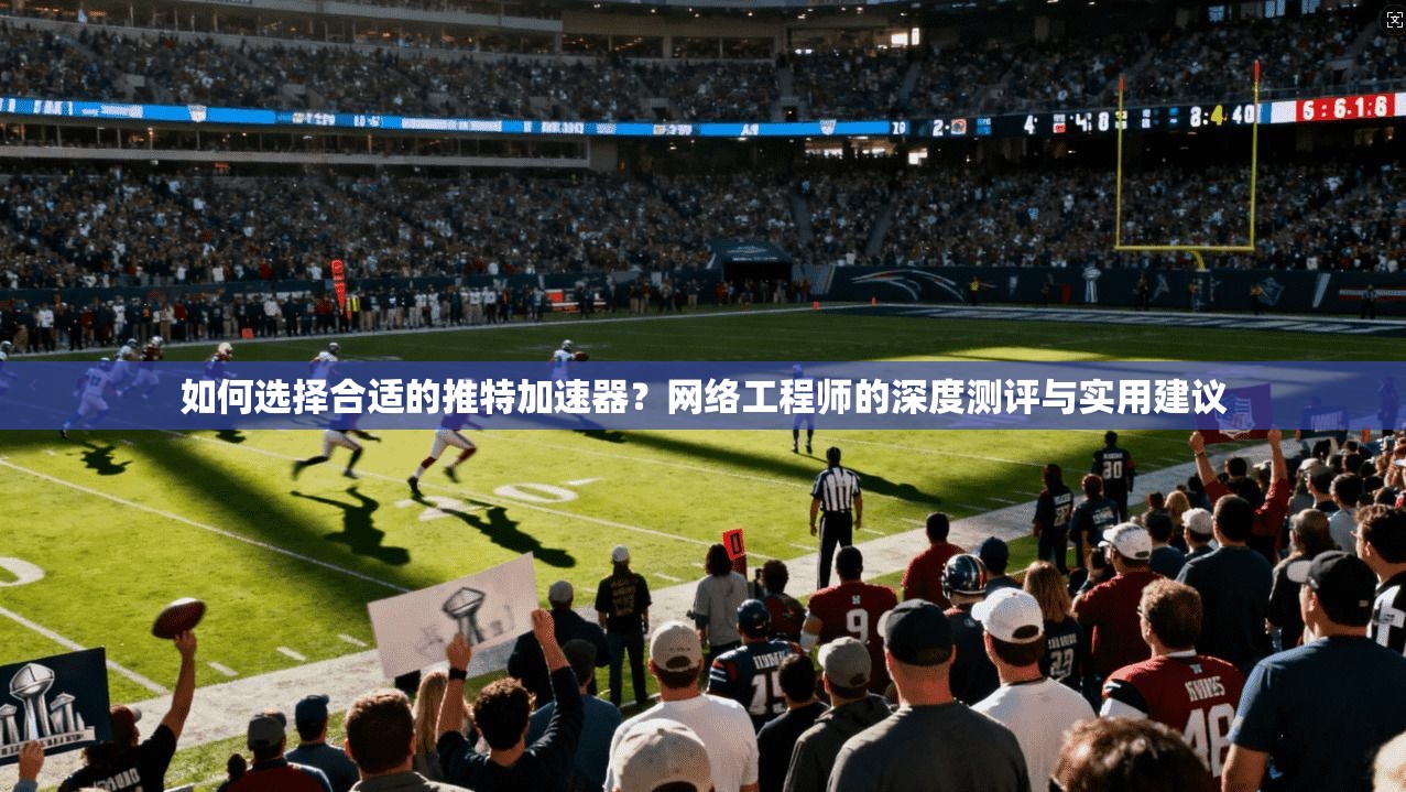 如何选择合适的推特加速器？网络工程师的深度测评与实用建议