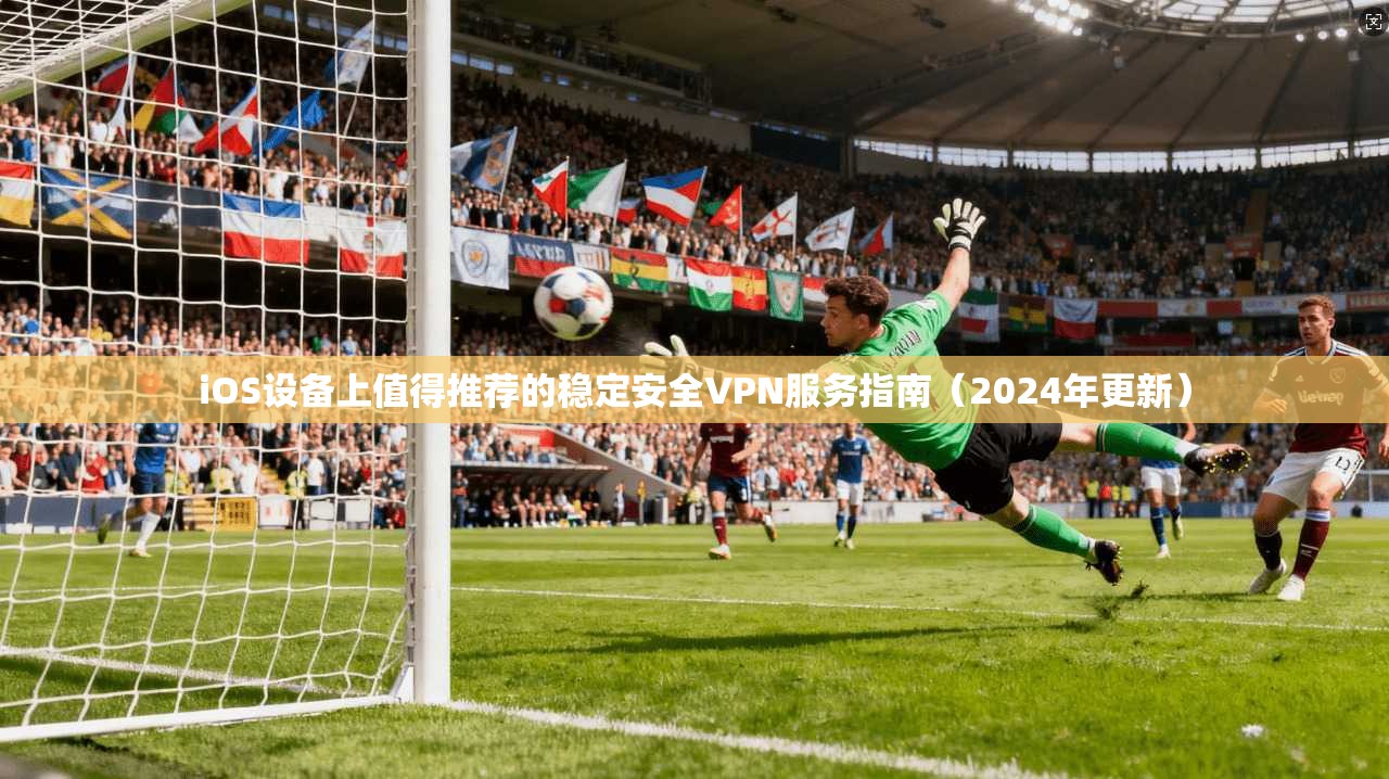 iOS设备上值得推荐的稳定安全VPN服务指南（2024年更新）