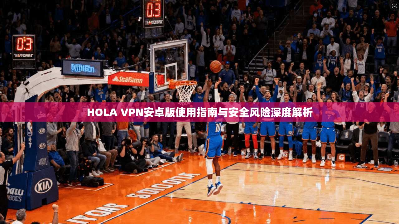 HOLA VPN安卓版使用指南与安全风险深度解析