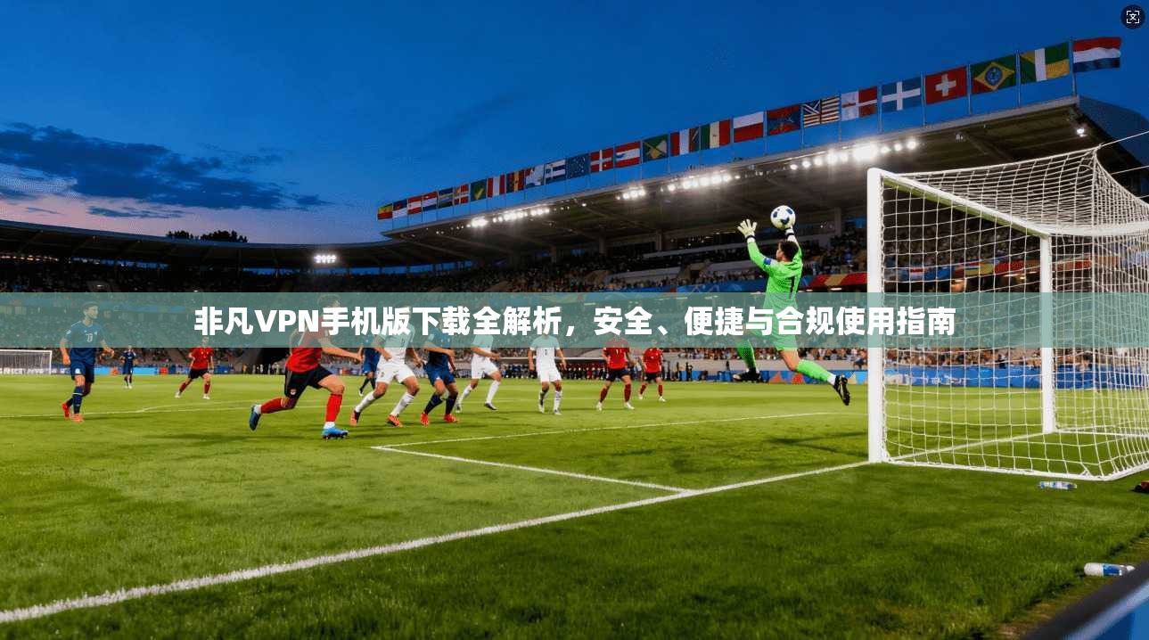 非凡VPN手机版下载全解析，安全、便捷与合规使用指南