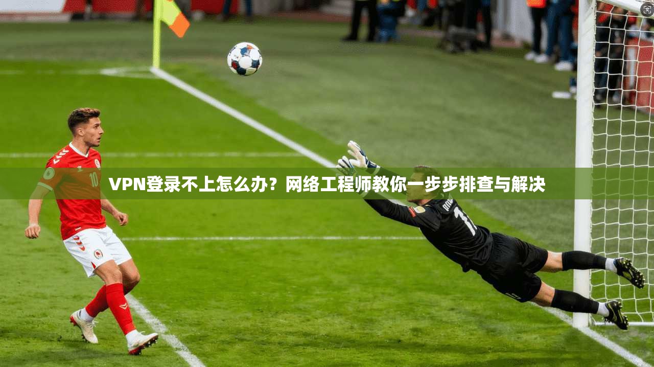 VPN登录不上怎么办？网络工程师教你一步步排查与解决