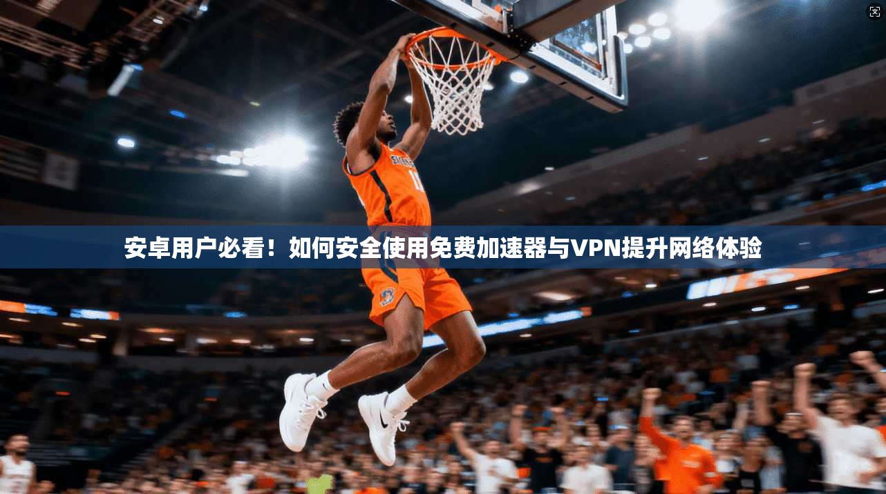 安卓用户必看！如何安全使用免费加速器与VPN提升网络体验