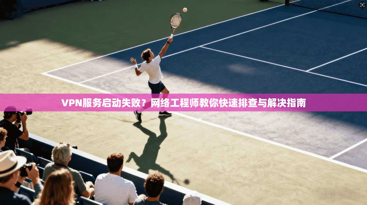 VPN服务启动失败？网络工程师教你快速排查与解决指南