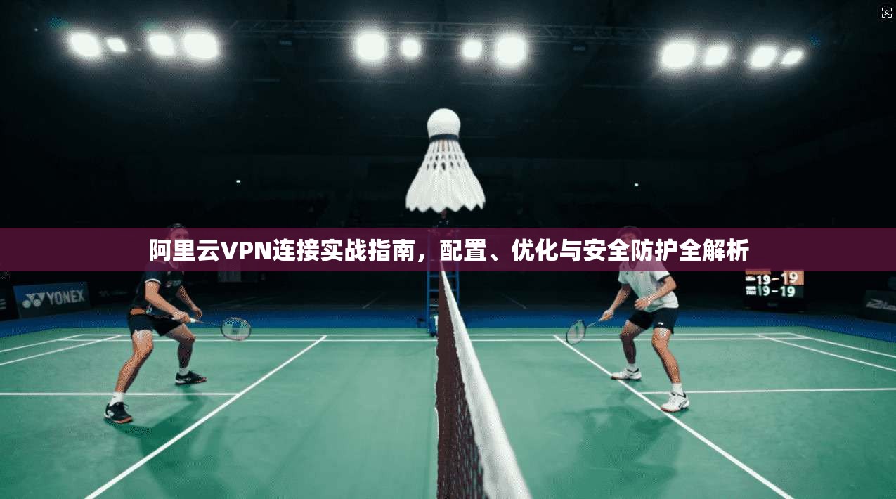 阿里云VPN连接实战指南，配置、优化与安全防护全解析